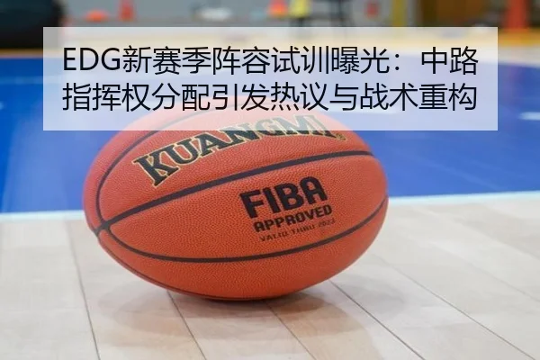 EDG新赛季阵容试训曝光:中路指挥权分配引发热议与战术重构
